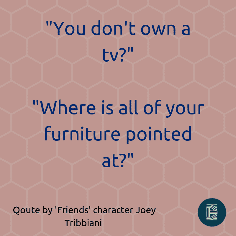 _You don’t own a tv__ _Where is all of your furniture pointed at__